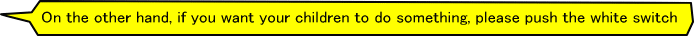 On the other hand, if you want your children to do something, please push the white switch.