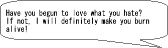 Have you begun to love what you hate? If not, I will make you burn alive!