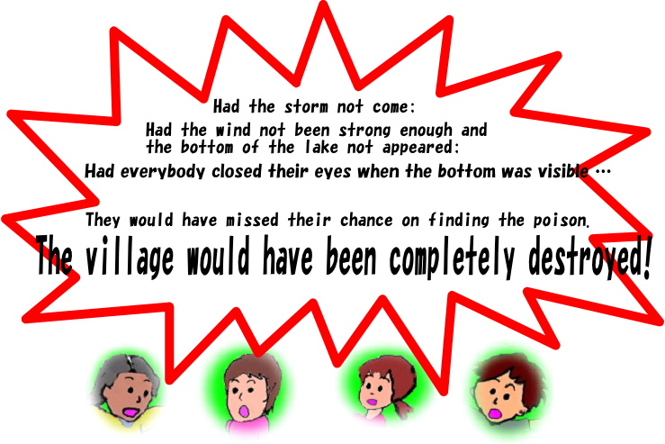 Had the storm not come;
Had the wind not been strong enough and the bottom of the lake not appeared;
Had everybody closed their eyes when the bottom was visible …
They would have missed their chance on finding the poison.
The village would have been completely destroyed.