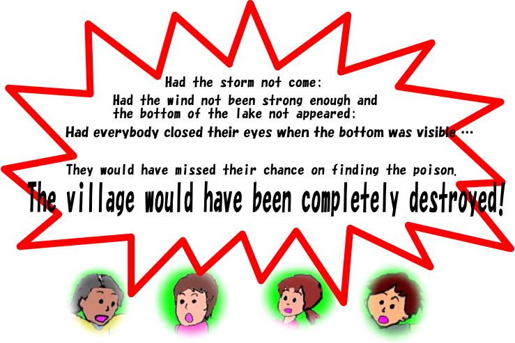 Had the storm not come;
Had the wind not been strong enough and the bottom of the lake not appeared;
Had everybody closed their eyes when the bottom was visible …
They would have missed their chance on finding the poison.
The village would have been completely destroyed.